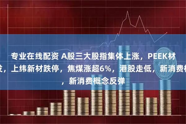 专业在线配资 A股三大股指集体上涨，PEEK材料再爆发，上纬新材跌停，焦煤涨超6%，港股走低，新消费概念反弹