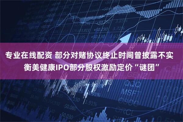 专业在线配资 部分对赌协议终止时间曾披露不实  衡美健康IPO部分股权激励定价“谜团”