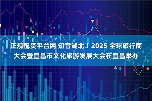 正规配资平台网 知音湖北・2025 全球旅行商大会暨宜昌市文化旅游发展大会在宜昌举办
