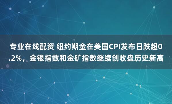 专业在线配资 纽约期金在美国CPI发布日跌超0.2%，金银指数和金矿指数继续创收盘历史新高