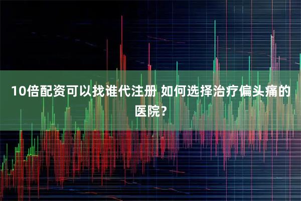 10倍配资可以找谁代注册 如何选择治疗偏头痛的医院？