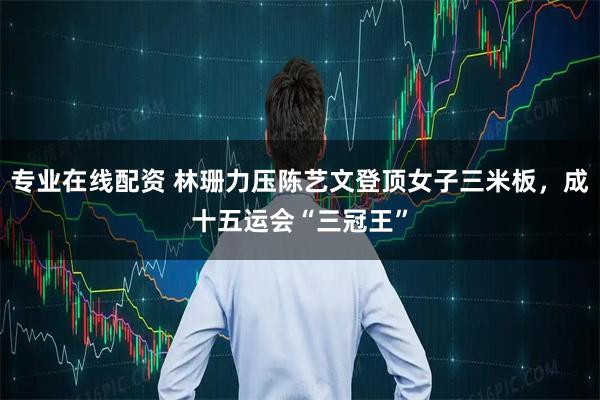 专业在线配资 林珊力压陈艺文登顶女子三米板，成十五运会“三冠王”