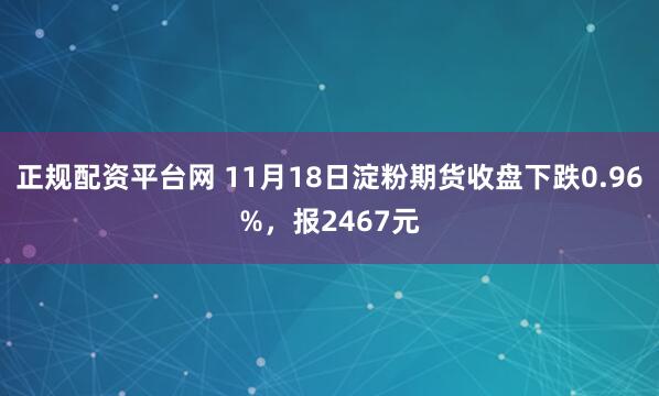 正规配资平台网 11月18日淀粉期货收盘下跌0.96%，报2467元