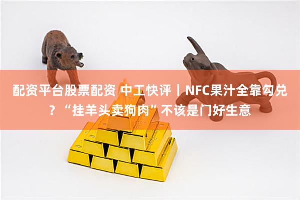 配资平台股票配资 中工快评丨NFC果汁全靠勾兑？“挂羊头卖狗肉”不该是门好生意